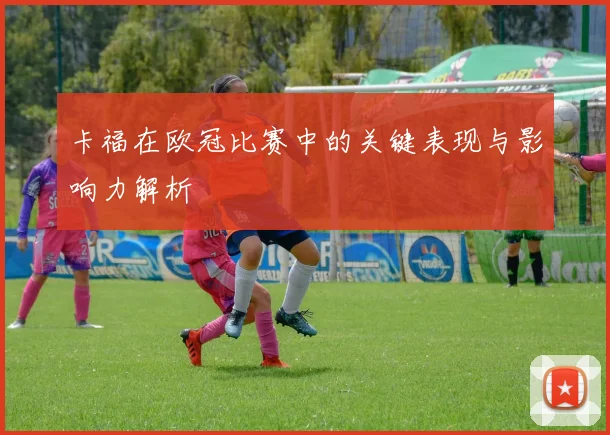 卡福在欧冠比赛中的关键表现与影响力解析