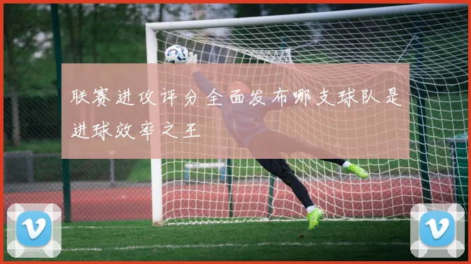 联赛进攻评分全面发布哪支球队是进球效率之王