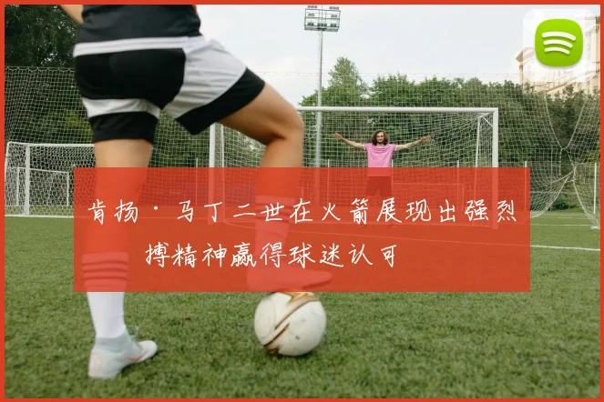 肯扬·马丁二世在火箭展现出强烈拼搏精神赢得球迷认可